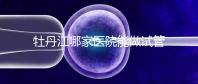 牡丹江哪家醫(yī)院能做試管嬰兒？過(guò)來(lái)這里看答案