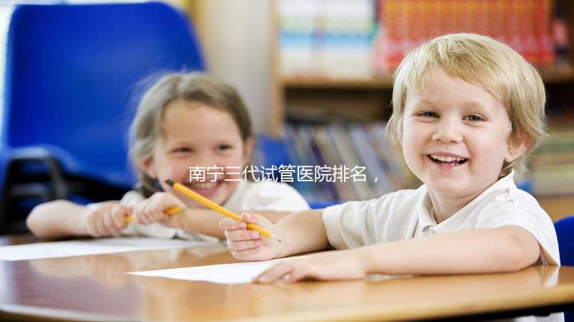 南寧三代試管醫(yī)院排名,附公立&私立助孕機構(gòu)成功率與費用