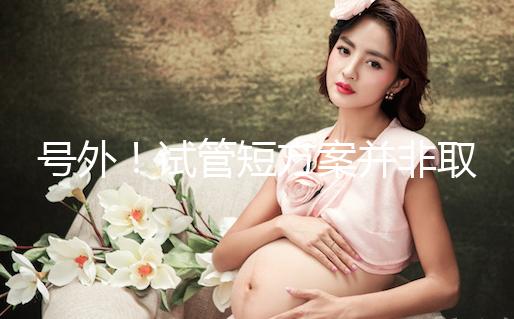 號(hào)外！試管短方案并非取卵數(shù)多就好，不清楚進(jìn)來(lái)了解下