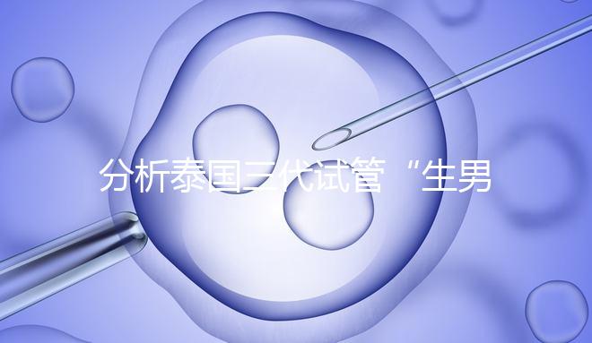 分析泰國三代試管“生男孩”的條件，提前了解流程和風(fēng)險(xiǎn)！