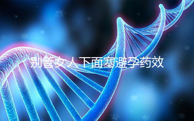 別管女人下面塞避孕藥效果好不好了，不了解這些副作用勿做