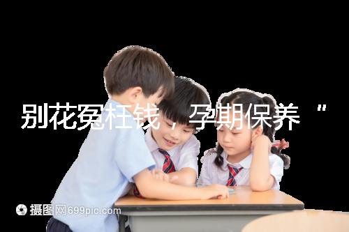 別花冤枉錢，孕期保養“神藥”甲等莫柔米沒那么神奇