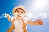 吉林蛟河在哪里能做第三代試管嬰兒？國內or國外怎么選？