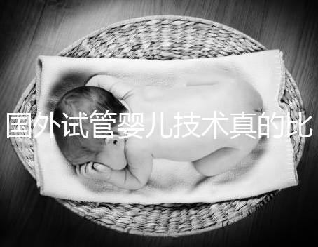 國外試管嬰兒技術真的比中國好嗎(國外試管嬰兒技術真的比中國好嗎知乎)