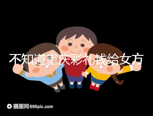 不知道重慶彩禮錢給女方多少看這，10萬什么水平一覽了然