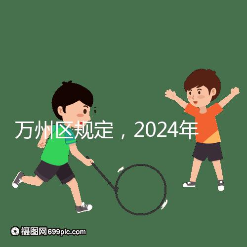 萬州區(qū)規(guī)定，2024年重慶小學生入學政策速度必須滿6歲