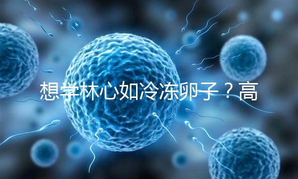 想學林心如冷凍卵子？高齡妊娠可能發(fā)生的危險你知道嗎