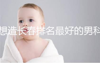 想造長(zhǎng)春排名最好的男科醫(yī)院戳,南關(guān)區(qū)這幾家均榜上有名
