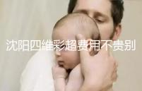 沈陽四維彩超費用不貴別省,附盛京醫院、市婦嬰預約流程