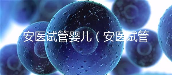 安醫試管嬰兒(安醫試管嬰兒成功率)