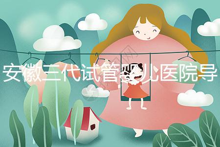 安徽三代試管嬰兒醫院導航:成功率、費用與技術服務一文說透(2025版攻略)