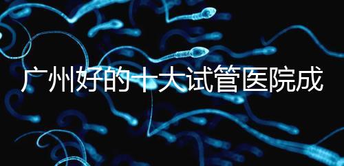 廣州好的十大試管醫院成功率排名,第1醫院名副其實