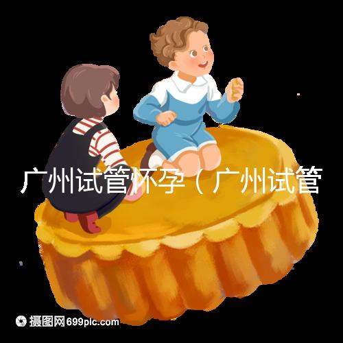 廣州試管懷孕(廣州試管懷孕后做無創(chuàng)要自費嗎)