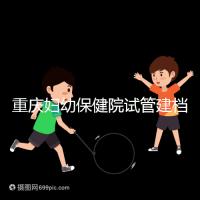 重慶婦幼保健院試管建檔費(fèi)用揭秘,當(dāng)天做的這些五千搞定