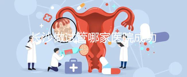 長沙做試管哪家醫院成功率最高(長沙做試管哪家醫院成功率最高呢)