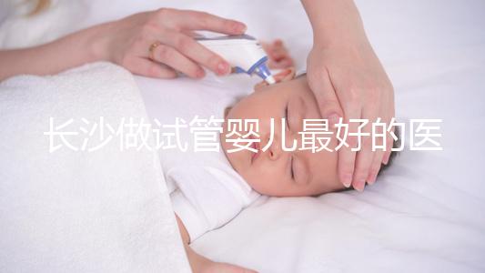 長沙做試管嬰兒最好的醫院排名前十，專家解析哪家更靠譜