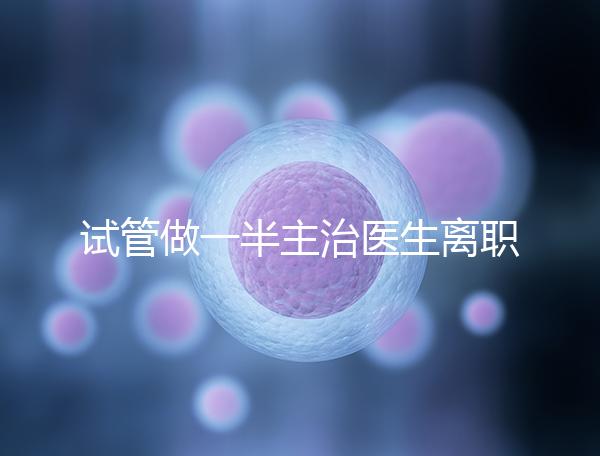 試管做一半主治醫生離職怎么辦速覽，換一個或是不錯選擇