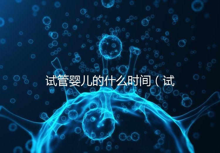 試管嬰兒的什么時(shí)間(試管嬰兒的什么時(shí)間移植最好)