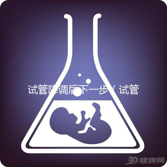試管降調(diào)后下一步（試管降調(diào)后下一步干嘛）