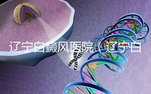 遼寧白癜風醫院（遼寧白癜風治療醫院）