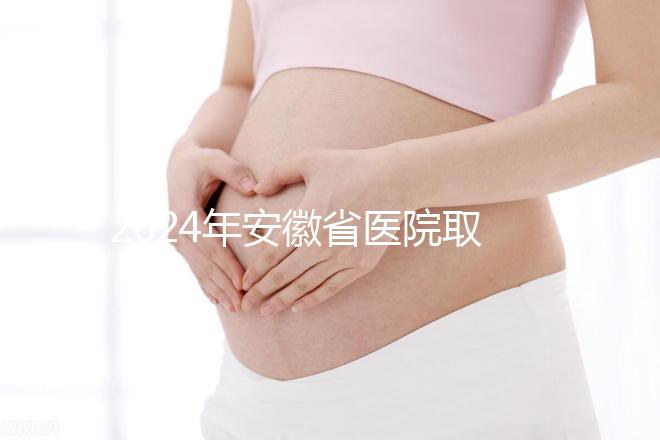 2024年安徽省醫(yī)院取卵價(jià)格盤點(diǎn),過來的人告訴你要付多少錢