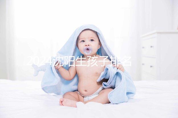 2024沈陽(yáng)生孩子排名前十醫(yī)院匯總，哪家好、怎么建檔全在這