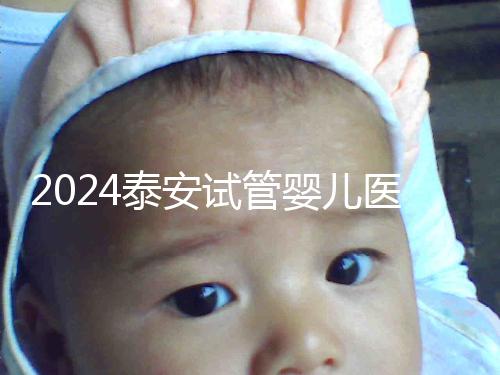 2024泰安試管嬰兒醫院排行榜發布,助孕認準這些機構