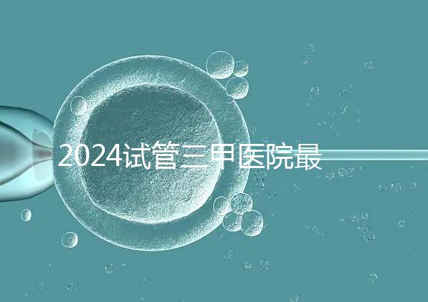 2024試管三甲醫院最新排行榜來了！哪家好一目了然
