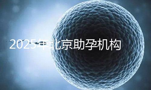 2025年北京助孕機構(gòu)排名，朝陽區(qū)這些機構(gòu)試管成功率很高